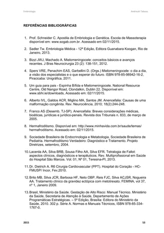 Embriologia Andreutt Tabosa.
2015 53
REFERÊNCIAS BIBLIOGRÁFICAS
1. Prof. Schneider C. Apostila de Embriologia e Genética. Escola de Massoterapia
disponível em: www.sogab.com.br. Acessado em 02/11/2015.
2. Sadler Tw. Embriologia Médica - 12ª Edição, Editora Guanabara Koogan, Rio de
Janeiro, 2013.
3. Bizzi JWJ, Machado A. Mielomeningocele: conceitos básicos e avanços
recentes. J Bras Neurocirurgia 23 (2): 138-151, 2012.
4. Spers VRE, Penachim EAS, Garbellini D. (Orgs.) Mielomeningocele: o dia a dia,
a visão dos especialistas e o que esperar do futuro. ISBN 978-85-98942-16-2,
Piracicaba: Unigráfica, 2011.
5. Um guia para pais - Espinha Bífida e Mielomeningocele. National Resource
Centre, Old Nangor Road, Clondalkin, Dublin 22. Disponível em:
www.sbhi.ie/downloads, Acessado em: 02/11/2015.
6. Alberto IVL, Galdos ACR, Miglino MA, Santos JM. Anencefalia: Causas de uma
malformação congênita. Rev. Neurociência, 2010; 18(2):244-248.
7. Franco AS (Desemb. TJ-SP). Anencefalia: Breves considerações médicas,
bioéticas, jurídicas e jurídico-penais. Revista dos Tribunais n. 833, de março de
2005.
8. Hermafroditismo. Disponível em: http://www.minhavida.com.br/saude/temas/
hermafroditismo. Acessado em: 02/11/2015.
9. Sociedade Brasileira de Endocrinologia e Metabologia, Sociedade Brasileira de
Pediatria. Hermafroditismo Verdadeiro: Diagnóstico e Tratamento. Projeto
Diretrizes, setembro, 2004.
10.Lacerda AA, Silva BRB, Sousa Filho AA, Silva EFR. Tetralogia de Fallot:
aspectos clínicos, diagnósticos e terapêuticos. Rev. Multiprofissional em Saúde
do Hospital São Marcos. Vol. 01, Nº 01, Teresina-PI, 2013.
11.Dr. Dietrich A. R6 Cirurgia Cardiovascular (PPT). Hospital do Coração - HC-
FMUSP/ Incor, Fev,2010.
12.Brito MB, Silva JCR, Barbosa HF, Neto OBP, Reis FJC, Silva ACJSR, Nogueira
AA. Tratamento clínico da gravidez ectópica com metotrexato. FEMINA, vol 37,
nº 1, Janeiro 2009.
13.Brasil, Ministério da Saúde. Gestação de Alto Risco: Manual Técnico. Ministério
da Saúde, Secretaria de Atenção à Saúde, Departamento de Ações
Programáticas Estratégicas. – 5ª Edição, Brasília: Editora do Ministério da
Saúde, 2010. 302 p. Série A. Normas e Manuais Técnicos, ISBN 978-85-334-
1767-0.
 