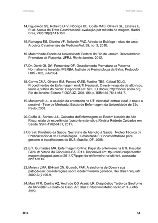 Embriologia Andreutt Tabosa.
2015 54
14.Figueiredo SS, Robeiro LHV, Nóbrega BB, Costa MAB, Oliveira GL, Esteves E,
Et.al. Atresia do Trato Gastrintestinal: avaliação por método de imagem. Radiol
Bras, 2005;38(2):141-150.
15.Romagna ES, Oliveira VF, Ballardin PAZ. Atresia de Esôfago - relato de caso.
Arquivos Catarinenses de Medicina Vol. 39, no. 3, 2010.
16.Maternidade-Escola da Universidade Federal do Rio de Janeiro. Descolamento
Prematuro da Placenta. UFRJ, Rio de Janeiro, 2012.
17.Dr. Darzé OI, Drª. Fernandez DF. Descolamento Prematuro da Placenta
Normalmente Inserida. IPERBA, Instituto de Perinatologia da Bahia, Protocolo
OBS - 002, Jul-2004.
18.Carmo CMA, Oliveira EM, Pontes KAES, Martins TBB, Cabral TCLG.
Procedimentos de Enfermagem em UTI Neonatal, O recém-nascido de alto risco:
teoria e prática do cuidar. Disponível em: SciELO Books, http://books.scielo.org,
Rio de Janeiro: Editora FIOCRUZ, 2004. 564 p. ISBN 85-7541-054-7.
19.Montanholi LL. A atuação da enfermeira na UTI neonatal: entre o ideal, o real e o
possível - Tese de Mestrado. Escola de Enfermagem da Universidade de São
Paulo, 2008.
20.Ciuffo LL, Santos LLL. Cuidados de Enfermagem ao Recém Nascido de Alto
Risco: relato de experiência (curso de extensão). Revista Rede de Cuidados em
Saúde ISSN -1982-6451, 2011.
21.Brasil, Ministério da Saúde. Secretaria de Atenção à Saúde. Núcleo Técnico da
Política Nacional de Humanização. HumanizaSUS: Documento base para
gestores e trabalhadores do SUS. Brasília, DF, 2008.
22.Enf. Guimarães MR. Enfermagem Online: Papel do enfermeiro na UTI. Hospital
Geral de Vitória da Conquista-BA, 2011. Disponível em: ttp://concursoparaenfer
magem.blogspot.com.br/2011/07/papel-do-enfermeiro-na-uti.html, acessado
02/11/2015.
23.Moreira LMA, El-Hani CN, Gusmão FAF. A síndrome de Down e sua
patogênese: considerações sobre o determinismo genético. Rev Bras Psiquiatr
2000;22(2):96-9.
24.Maia FFR, Coelho AZ, Andrade CG, Araújo LR. Diagnóstico Tardio da Síndrome
de Klinefelter – Relato de Caso. Arq Bras Endocrinol Metab vol 46 nº 3 Junho
2002.
 