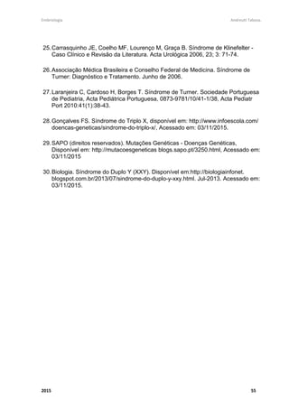 Embriologia Andreutt Tabosa.
2015 10
hiperglicemia ou diabetes, obesidade materna, medicamentos antagonistas do folato
e anticonvulsivantes com risco aumentado de gestações com defeitos de
fechamento do tubo neural, dentre eles a mielomeningocele.
Todas essas observações parecem convergir para um ponto comum que é a
via metabólica do ácido fólico e da glicose, nos quais agentes externos ou
ambientais dividem efeitos com fatores genéticos. O metabolismo do folato regula
uma complexa rede de vias biológicas básicas vitais para o crescimento,
diferenciação e proliferação celular. Esses processos incluem o metabolismo da
metionina, transulfuração, síntese de purinas e pirimidinas, síntese de serina/glicina,
metilação biomolecular, síntese de lipídios de membrana e metabolismo de drogas.
A formação do tubo neural consiste numa atividade metabólica intensa na qual a
participação sincronizada de seus componentes é requerida e onde a ação anormal
de um gene ou um cofator dessa via afetaria o balanço dos processos metabólicos
mencionados, resultando em falha no fechamento apropriado do tubo neural. Dessa
forma poderíamos associar baixas condições socioeconômicas a um consumo
insuficiente de ácido fólico.
A evolução de técnicas diagnósticas pré-natais tem permitido o
conhecimento precoce da ocorrência gestacional de mielomeningocele. Isto
possibilitou o aconselhamento, informação e melhor preparo psicológico dos pais
quanto à patologia do bebê na ocasião do parto. Além disso, a programação eletiva
do parto através de cesariana e do fechamento precoce neurocirúrgico da
malformação têm diminuído as taxas de mortalidade e de lesão secundária ao tecido
nervoso exposto. Em alguns países, com o diagnóstico pré-natal estabelecido de
mielomeningocele e com informações adicionais sobre gravidade e demais lesões
associadas, os pais têm a opção de interrupção da gestação. Recentemente, com o
desenvolvimento da cirurgia fetal, os métodos diagnósticos pré-natais têm assumido
importância ainda mais notória, diante da possibilidade de correção da malformação
ainda no período de vida intrauterina.
 