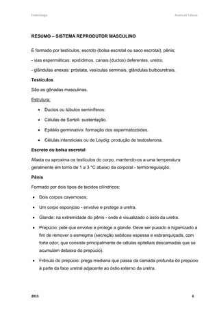 Embriologia Andreutt Tabosa.
2015 6
RESUMO – SISTEMA REPRODUTOR MASCULINO
É formado por testículos, escroto (bolsa escrotal ou saco escrotal), pênis;
- vias espermáticas: epidídimos, canais (ductos) deferentes, uretra;
- glândulas anexas: próstata, vesículas seminais, glândulas bulbouretrais.
Testículos
São as gônadas masculinas.
Estrutura:
• Ductos ou túbulos seminíferos:
• Células de Sertoli: sustentação.
• Epitélio germinativo: formação dos espermatozóides.
• Células intersticiais ou de Leydig: produção de testosterona.
Escroto ou bolsa escrotal
Afasta ou aproxima os testículos do corpo, mantendo-os a uma temperatura
geralmente em torno de 1 a 3 °C abaixo da corporal - termorregulação.
Pênis
Formado por dois tipos de tecidos cilíndricos:
• Dois corpos cavernosos;
• Um corpo esponjoso - envolve e protege a uretra.
• Glande: na extremidade do pênis - onde é visualizado o óstio da uretra.
• Prepúcio: pele que envolve e protege a glande. Deve ser puxado e higienizado a
fim de remover o esmegma (secreção sebácea espessa e esbranquiçada, com
forte odor, que consiste principalmente de células epiteliais descamadas que se
acumulam debaixo do prepúcio).
• Frênulo do prepúcio: prega mediana que passa da camada profunda do prepúcio
à parte da face uretral adjacente ao óstio externo da uretra.
 