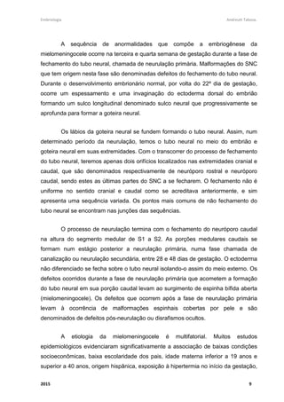 Embriologia Andreutt Tabosa.
2015 9
A sequência de anormalidades que compõe a embriogênese da
mielomeningocele ocorre na terceira e quarta semana de gestação durante a fase de
fechamento do tubo neural, chamada de neurulação primária. Malformações do SNC
que tem origem nesta fase são denominadas defeitos do fechamento do tubo neural.
Durante o desenvolvimento embrionário normal, por volta do 22º dia de gestação,
ocorre um espessamento e uma invaginação do ectoderma dorsal do embrião
formando um sulco longitudinal denominado sulco neural que progressivamente se
aprofunda para formar a goteira neural.
Os lábios da goteira neural se fundem formando o tubo neural. Assim, num
determinado período da neurulação, temos o tubo neural no meio do embrião e
goteira neural em suas extremidades. Com o transcorrer do processo de fechamento
do tubo neural, teremos apenas dois orifícios localizados nas extremidades cranial e
caudal, que são denominados respectivamente de neuróporo rostral e neuróporo
caudal, sendo estes as últimas partes do SNC a se fecharem. O fechamento não é
uniforme no sentido cranial e caudal como se acreditava anteriormente, e sim
apresenta uma sequência variada. Os pontos mais comuns de não fechamento do
tubo neural se encontram nas junções das sequências.
O processo de neurulação termina com o fechamento do neuróporo caudal
na altura do segmento medular de S1 a S2. As porções medulares caudais se
formam num estágio posterior a neurulação primária, numa fase chamada de
canalização ou neurulação secundária, entre 28 e 48 dias de gestação. O ectoderma
não diferenciado se fecha sobre o tubo neural isolando-o assim do meio externo. Os
defeitos ocorridos durante a fase de neurulação primária que acometem a formação
do tubo neural em sua porção caudal levam ao surgimento de espinha bífida aberta
(mielomeningocele). Os defeitos que ocorrem após a fase de neurulação primária
levam à ocorrência de malformações espinhais cobertas por pele e são
denominados de defeitos pós-neurulação ou disrafismos ocultos.
A etiologia da mielomeningocele é multifatorial. Muitos estudos
epidemiológicos evidenciaram significativamente a associação de baixas condições
socioeconômicas, baixa escolaridade dos pais, idade materna inferior a 19 anos e
superior a 40 anos, origem hispânica, exposição à hipertermia no início da gestação,
 