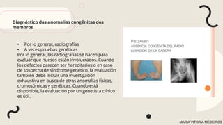 • Por lo general, radiografías
• A veces pruebas genéticas
Por lo general, las radiografías se hacen para
evaluar qué huesos están involucrados. Cuando
los defectos parecen ser hereditarios o en caso
de sospecha de síndrome genético, la evaluación
también debe incluir una investigación
exhaustiva en busca de otras anomalías físicas,
cromosómicas y genéticas. Cuando está
disponible, la evaluación por un genetista clínico
es útil.
Diagnóstico das anomalias congênitas dos
membros
MARIA VITORIA MEDEIROS
 