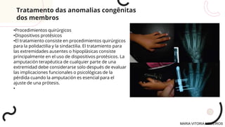 •Procedimientos quirúrgicos
•Dispositivos protésicos
•El tratamiento consiste en procedimientos quirúrgicos
para la polidactilia y la sindactilia. El tratamiento para
las extremidades ausentes o hipoplásicas consiste
principalmente en el uso de dispositivos protésicos. La
amputación terapéutica de cualquier parte de una
extremidad debe considerarse solo después de evaluar
las implicaciones funcionales o psicológicas de la
pérdida cuando la amputación es esencial para el
ajuste de una prótesis.
•
Tratamento das anomalias congênitas
dos membros
MARIA VITORIA MEDEIROS
 
