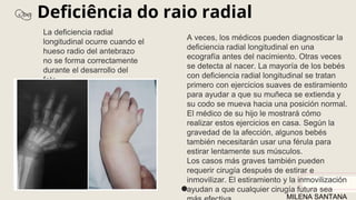 Deficiência do raio radial
La deficiencia radial
longitudinal ocurre cuando el
hueso radio del antebrazo
no se forma correctamente
durante el desarrollo del
feto.
A veces, los médicos pueden diagnosticar la
deficiencia radial longitudinal en una
ecografía antes del nacimiento. Otras veces
se detecta al nacer. La mayoría de los bebés
con deficiencia radial longitudinal se tratan
primero con ejercicios suaves de estiramiento
para ayudar a que su muñeca se extienda y
su codo se mueva hacia una posición normal.
El médico de su hijo le mostrará cómo
realizar estos ejercicios en casa. Según la
gravedad de la afección, algunos bebés
también necesitarán usar una férula para
estirar lentamente sus músculos.
Los casos más graves también pueden
requerir cirugía después de estirar e
inmovilizar. El estiramiento y la inmovilización
ayudan a que cualquier cirugía futura sea
MILENA SANTANA
 