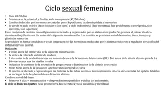 Ciclo sexual femenino
• Dura 28-30 días
• Comienza en la pubertad y finaliza en la menopausia (47/50 años).
• Cambios inducidos por hormonas secretadas por el hipotálamo, la adenohipófisis y los ovarios
• Se divide en ciclo ovárico (fase folicular y fase lútea) y ciclo endometrial (fase menstrual, fase proliferativa o estrógenica, fase
secretora, fase isquémica)
Es un conjunto de cambios cronológicamente ordenados y organizados por un sistema integrador. Se produce el primer día de la
menstruación y finaliza un día antes de la siguiente menstruación. Los cambios se producen a nivel de ovarios, útero, trompas y
glándulas mamarias.
Se producen en forma simultánea y están integrados por las hormonas producidas por el sistema endócrino y regulados por acción del
sistema nervioso central.
Ovulación:
• 14 Días antes del primer día de la siguiente menstruación
• Se debe a la rotura de un folículo maduro
• 2 días antes de la ovulación ocurre un aumento brusco de la hormona luteinizante (HL). 16h antes de la rótula, alcanza pico de 6 a
10 veces mayor que los niveles basales
• Inducción de aumento de la secreción de progesterona y disminución de la síntesis de estradiol
• Pocas horas antes de la ovulación la temperatura corporal se eleva
• El ovocito es liberado y capturado por las fimbrias de las tubas uterinas. Los movimientos ciliares de las células del epitelio tubárico
se encargan de ir desplazándolo en dirección al útero.
Cambios a nivel del útero:
• Primeros 4 días = menstruación = desprendimiento periódico y cíclico del endometrio.
El ciclo se divide en 3 partes: Fase proliferativa, fase secretora y fase isquémica y menstrual
 
