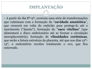 IMPLANTAÇÃO
- A partir do dia 8º-9º, ocorrem uma série de transformações
que culminam com a formação da “cavidade amniótica”,
que crescerá em volta do embrião para protege-lo até o
nascimento (“âmnio”), formação do “saco vitelino” (que
alimentará o disco embrionário até se formar a circulação
uteroplacentária), formação de vilosidades coriónicas,
que serão a futura estrutura da placenta, até que nos dias 12º-
13º, o endométrio recobre totalmente o ovo, que fica
enterrado.
 