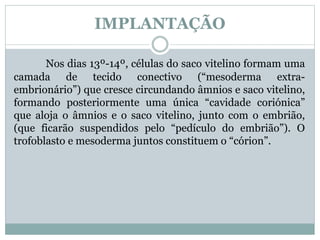 IMPLANTAÇÃO
Nos dias 13º-14º, células do saco vitelino formam uma
camada de tecido conectivo (“mesoderma extra-
embrionário”) que cresce circundando âmnios e saco vitelino,
formando posteriormente uma única “cavidade coriónica”
que aloja o âmnios e o saco vitelino, junto com o embrião,
(que ficarão suspendidos pelo “pedículo do embrião”). O
trofoblasto e mesoderma juntos constituem o “córion”.
 