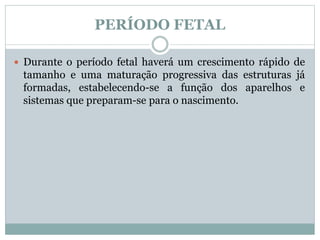PERÍODO FETAL
 Durante o período fetal haverá um crescimento rápido de
tamanho e uma maturação progressiva das estruturas já
formadas, estabelecendo-se a função dos aparelhos e
sistemas que preparam-se para o nascimento.
 