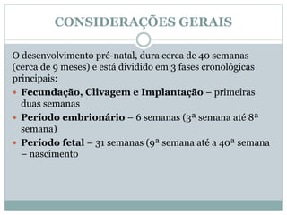 CONSIDERAÇÕES GERAIS
O desenvolvimento pré-natal, dura cerca de 40 semanas
(cerca de 9 meses) e está dividido em 3 fases cronológicas
principais:
 Fecundação, Clivagem e Implantação – primeiras
duas semanas
 Período embrionário – 6 semanas (3ª semana até 8ª
semana)
 Período fetal – 31 semanas (9ª semana até a 40ª semana
– nascimento
 