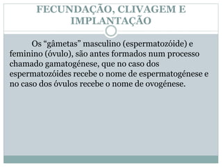 FECUNDAÇÃO, CLIVAGEM E
IMPLANTAÇÃO
Os “gâmetas” masculino (espermatozóide) e
feminino (óvulo), são antes formados num processo
chamado gamatogénese, que no caso dos
espermatozóides recebe o nome de espermatogénese e
no caso dos óvulos recebe o nome de ovogénese.
 