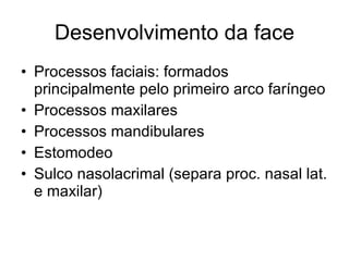 Desenvolvimento da face Processos faciais: formados principalmente pelo primeiro arco faríngeo Processos maxilares Processos mandibulares Estomodeo  Sulco nasolacrimal (separa proc. nasal lat. e maxilar) 