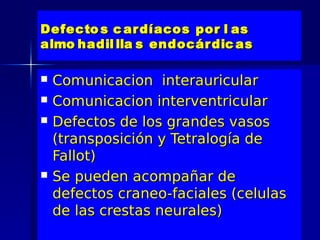 Defecto s c ar díacos por l as
almo hadil lla s endocár dic as

   Comunicacion interauricular
   Comunicacion interventricular
   Defectos de los grandes vasos
    (transposición y Tetralogía de
    Fallot)
   Se pueden acompañar de
    defectos craneo-faciales (celulas
    de las crestas neurales)
 