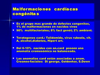 Ma lfor macio nes car día cas
congénita s

   Es el grupo mas grande de defectos congenitos,
    1% de malformaciones en nacidos vivos
   90% multifactoriales; 8% fact genét; 2% ambient.

   Teratogenos card.: Talidomida, virus rubeola, vit.
    A, alcohol,diabetes, Hipert art.

   Del 6-10% nacidos con an.card poseen una
    anomalía cromosómica no balanceada.

   Las anomalías card están asociadas a anom.
    Creaneo-faciales: Di george, Goldenhar, S.Down
 