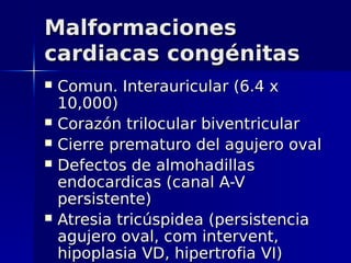 Malformaciones
cardiacas congénitas
   Comun. Interauricular (6.4 x
    10,000)
   Corazón trilocular biventricular
   Cierre prematuro del agujero oval
   Defectos de almohadillas
    endocardicas (canal A-V
    persistente)
   Atresia tricúspidea (persistencia
    agujero oval, com intervent,
    hipoplasia VD, hipertrofia VI)
 