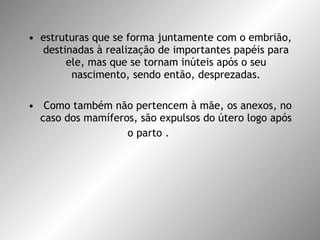 estruturas que se forma juntamente com o embrião, destinadas à realização de importantes papéis para ele, mas que se tornam inúteis após o seu nascimento, sendo então, desprezadas. Como também não pertencem à mãe, os anexos, no caso dos mamíferos, são expulsos do útero logo após o parto .  