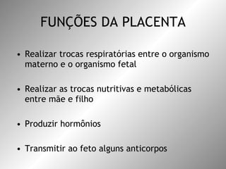 FUNÇÕES DA PLACENTA Realizar trocas respiratórias entre o organismo materno e o organismo fetal Realizar as trocas nutritivas e metabólicas entre mãe e filho Produzir hormônios Transmitir ao feto alguns anticorpos 