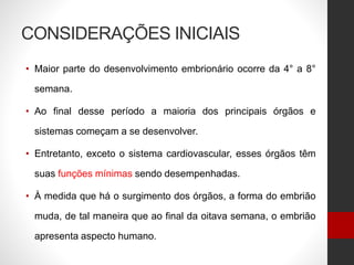 CONSIDERAÇÕES INICIAIS
• Maior parte do desenvolvimento embrionário ocorre da 4° a 8°
semana.
• Ao final desse período a maioria dos principais órgãos e
sistemas começam a se desenvolver.
• Entretanto, exceto o sistema cardiovascular, esses órgãos têm
suas funções mínimas sendo desempenhadas.
• À medida que há o surgimento dos órgãos, a forma do embrião
muda, de tal maneira que ao final da oitava semana, o embrião
apresenta aspecto humano.
 