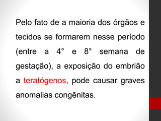 Pelo fato de a maioria dos órgãos e
tecidos se formarem nesse período
(entre a 4° e 8° semana de
gestação), a exposição do embrião
a teratógenos, pode causar graves
anomalias congênitas.
 