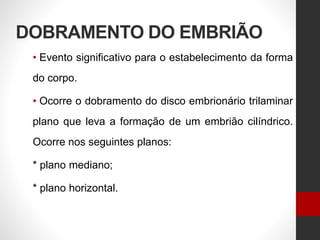 DOBRAMENTO DO EMBRIÃO
• Evento significativo para o estabelecimento da forma
do corpo.
• Ocorre o dobramento do disco embrionário trilaminar
plano que leva a formação de um embrião cilíndrico.
Ocorre nos seguintes planos:
* plano mediano;
* plano horizontal.
 