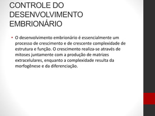 CONTROLE DO
DESENVOLVIMENTO
EMBRIONÁRIO
• O desenvolvimento embrionário é essencialmente um
processo de crescimento e de crescente complexidade de
estrutura e função. O crescimento realiza-se através de
mitoses juntamente com a produção de matrizes
extracelulares, enquanto a complexidade resulta da
morfogênese e da diferenciação.
 