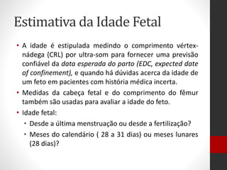 Estimativa da Idade Fetal
• A idade é estipulada medindo o comprimento vértex-
nádega (CRL) por ultra-som para fornecer uma previsão
confiável da data esperada do parto (EDC, expected date
of confinement), e quando há dúvidas acerca da idade de
um feto em pacientes com história médica incerta.
• Medidas da cabeça fetal e do comprimento do fêmur
também são usadas para avaliar a idade do feto.
• Idade fetal:
• Desde a última menstruação ou desde a fertilização?
• Meses do calendário ( 28 a 31 dias) ou meses lunares
(28 dias)?
 