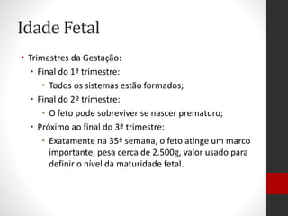 Idade Fetal
• Trimestres da Gestação:
• Final do 1ª trimestre:
• Todos os sistemas estão formados;
• Final do 2º trimestre:
• O feto pode sobreviver se nascer prematuro;
• Próximo ao final do 3ª trimestre:
• Exatamente na 35ª semana, o feto atinge um marco
importante, pesa cerca de 2.500g, valor usado para
definir o nível da maturidade fetal.
 