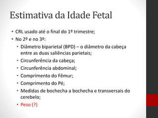 Estimativa da Idade Fetal
• CRL usado até o final do 1º trimestre;
• No 2º e no 3º:
• Diâmetro biparietal (BPD) – o diâmetro da cabeça
entre as duas saliências parietais;
• Circunferência da cabeça;
• Circunferência abdominal;
• Comprimento do Fêmur;
• Comprimento do Pé;
• Medidas de bochecha a bochecha e transversais do
cerebelo;
• Peso (?)
 