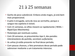 21 à 25 semanas
• Ganho de peso substâncial. Embora ainda magro, já está bem
mais proporcional;
• A pele é enrugada, varia do rosa ao vermelho, porque o
sangue nos capilares é visível;
• Com 21 semanas, os olhos movem-se rapidamente ( REMs –
Rapid Eyes Moviments);
• Pestanejos por eventuais sustos;
• Com 24 semanas, os pneumócitos tipo II, das paredes
interalveolares do pulmão, secretam surfactante;
• As unhas já estão presente no final desse período;
• Com poucas chances, o feto prematuro desse período pode
sobreviver mediante a um tratamento intensivo.
 