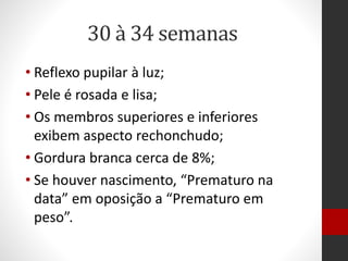 30 à 34 semanas
• Reflexo pupilar à luz;
• Pele é rosada e lisa;
• Os membros superiores e inferiores
exibem aspecto rechonchudo;
• Gordura branca cerca de 8%;
• Se houver nascimento, “Prematuro na
data” em oposição a “Prematuro em
peso”.
 