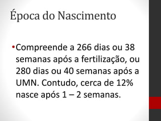 Época do Nascimento
•Compreende a 266 dias ou 38
semanas após a fertilização, ou
280 dias ou 40 semanas após a
UMN. Contudo, cerca de 12%
nasce após 1 – 2 semanas.
 