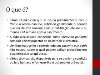 O que é?
• Ramo da medicina que se ocupa primariamente com o
feto e o recém-nascido, cobrindo geralmente o período
que vai da 26ª semana após a fertilização até mais ou
menos a 4ª semana após o nascimento.
• A subespecialidade conhecida como medicina perinatal
combina certos aspectos de obstetrícia e pediatria.
• Um feto mais velho é considerado um paciente que ainda
não nasceu, sobre o qual podem aplicar procedimentos
diagnósticos e terapêuticos;
• Várias técnicas são disponíveis para se avaliar a condição
do feto humano e fornecer-lhe o tratamento pré-natal.
 