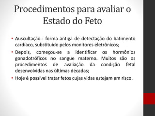 Procedimentos para avaliar o
Estado do Feto
• Auscultação : forma antiga de detectação do batimento
cardíaco, substituido pelos monitores eletrônicos;
• Depois, começou-se a identificar os hormônios
gonadotróficos no sangue materno. Muitos são os
procedimentos de avaliação da condição fetal
desenvolvidas nas últimas décadas;
• Hoje é possível tratar fetos cujas vidas estejam em risco.
 