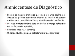 Amniocentese de Diagnóstico
• Sucção do líquido amniótico por meio de uma agulha oca
através da parede abdominal anterior da mãe e da parede
uterina até a cavidade amniótica, furando o córion e o âmnio.
• Foi feito primordialmente para a detectar a doença hemolítica
em recém nascidos (DHRN);
• Realizada após a 12ª semana;
• Utilizado atualmente para detectar distúrbios genéticos.
 