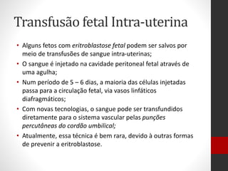 Transfusão fetal Intra-uterina
• Alguns fetos com eritroblastose fetal podem ser salvos por
meio de transfusões de sangue intra-uterinas;
• O sangue é injetado na cavidade peritoneal fetal através de
uma agulha;
• Num período de 5 – 6 dias, a maioria das células injetadas
passa para a circulação fetal, via vasos linfáticos
diafragmáticos;
• Com novas tecnologias, o sangue pode ser transfundidos
diretamente para o sistema vascular pelas punções
percutâneas do cordão umbilical;
• Atualmente, essa técnica é bem rara, devido à outras formas
de prevenir a eritroblastose.
 