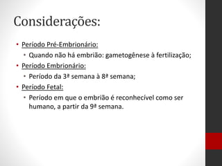 Considerações:
• Período Pré-Embrionário:
• Quando não há embrião: gametogênese à fertilização;
• Período Embrionário:
• Período da 3ª semana à 8ª semana;
• Período Fetal:
• Período em que o embrião é reconhecível como ser
humano, a partir da 9ª semana.
 