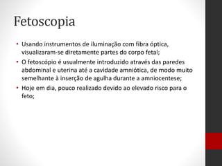 Fetoscopia
• Usando instrumentos de iluminação com fibra óptica,
visualizaram-se diretamente partes do corpo fetal;
• O fetoscópio é usualmente introduzido através das paredes
abdominal e uterina até a cavidade amniótica, de modo muito
semelhante à inserção de agulha durante a amniocentese;
• Hoje em dia, pouco realizado devido ao elevado risco para o
feto;
 