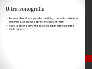 Ultra-sonografia
• Pode-se identificar a gravidez múltipla, o tamanho do feto, o
tamanho da placenta e aprensentação anormal;
• Pode-se obter o tamanho do crânio biparietal e estimar a
idade do feto;
 