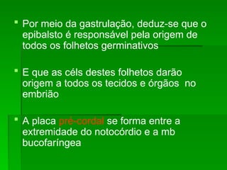  Por meio da gastrulação, deduz-se que o
epibalsto é responsável pela origem de
todos os folhetos germinativos
 E que as céls destes folhetos darão
origem a todos os tecidos e órgãos no
embrião
 A placa pré-cordal se forma entre a
extremidade do notocórdio e a mb
bucofaríngea
 