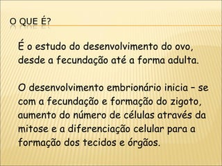 É o estudo do desenvolvimento do ovo, desde a fecundação até a forma adulta. O desenvolvimento embrionário inicia – se com a fecundação e formação do zigoto, aumento do número de células através da mitose e a diferenciação celular para a formação dos tecidos e órgãos. 