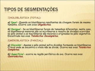 1) HOLOBLÁSTICA (TOTAL):  a)  Igual   – Quando os blastômeros resultantes da clivagem forem de mesmo tamanho. Ocorre com ovos  Oligolécitos .   b)  Desigual   - Se os blastômeros forem de tamanhos diferentes, neste caso, os blastômeros menores são os micrômeros e resulta de divisões ocorridas no pólo animal e os macrômeros são maiores e originadas no pólo vegetativo. Encontrado nos ovos  Telolécitos Incompletos.   2)MEROBLÁSTICA (PARCIAL):   a)  Discoidal  – Apenas o pólo animal sofre divisões formando os blastômeros. O local onde se encontra o vitelo não se divide. Ocorre nos ovos  Telolécitos Completos . b)  Superficial   - ocorre na região periférica do ovo. Ocorre nos ovos  Centrolécitos. 