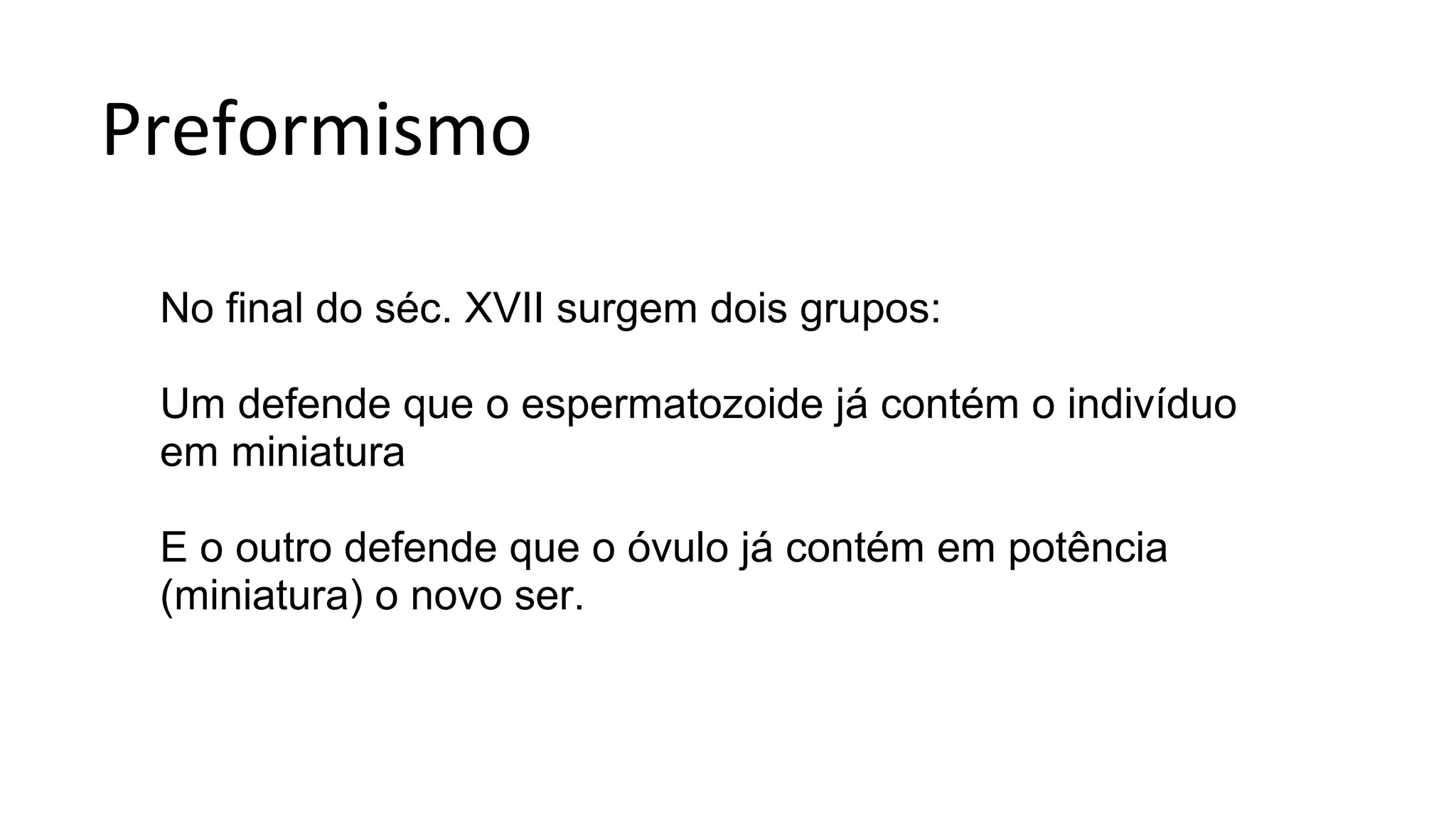 Preformismo
No final do séc. XVII surgem dois grupos:
Um defende que o espermatozoide já contém o indivíduo
em miniatura
E o outro defende que o óvulo já contém em potência
(miniatura) o novo ser.