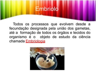 Embriolo
gia
Todos os processos que evolvem desde a
fecundação designada pela união dos gametas,
até a formação de todos os órgãos e tecidos do
organismo é o objeto de estudo da ciência
chamada Embriologia
 