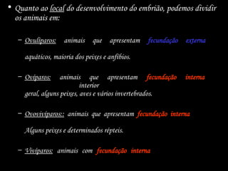 • Quanto ao local do desenvolvimento do embrião, podemos dividir
os animais em:
– Ovulíparos: animais que apresentam fecundação externa e
desenvolvimento no interior de um ovo aquático. Invertebrados
aquáticos, maioria dos peixes e anfíbios.
– Ovíparos: animais que apresentam fecundação interna e
desenvolvimento no interior de um ovo aquático ou terrestre. Répteis em
geral, alguns peixes, aves e vários invertebrados.
– Ovovivíparos:: animais que apresentam fecundação interna e que se
desenvolvem dentro de ovos que ficam retidos no organismo materno.
Alguns peixes e determinados répteis.
– Vivíparos: animais com fecundação interna e desenvolvimento no
interior do organismo materno. Maioria dos mamíferos.
 