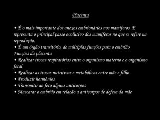 Placenta
• É o mais importante dos anexos embrionários nos mamíferos. E
representa o principal passo evolutivo dos mamíferos no que se refere na
reprodução.
• É um órgão transitório, de múltiplas funções para o embrião
Funções da placenta
• Realizar trocas respiratórias entre o organismo materno e o organismo
fetal
• Realizar as trocas nutritivas e metabólicas entre mãe e filho
• Produzir hormônios
• Transmitir ao feto alguns anticorpos
• Mascarar o embrião em relação a anticorpos de defesa da mãe
 