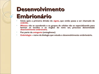 DesenvolvimentoDesenvolvimento
EmbrionárioEmbrionário
• Inicia após a primeira divisão do zigoto, que então passa a ser chamado de
embrião.
• Mitoses vão se sucedendo e os grupos de células vão se especializando para
formar os tecidos e os órgãos do novo ser, processo denominado
desenvolvimento embrionário.
• Faz parte da ontogenia (ontogênese)
• Embriologia – ramo da biologia que estuda o desenvolvimento embrionário.
 