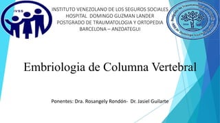 INSTITUTO VENEZOLANO DE LOS SEGUROS SOCIALES
HOSPITAL DOMINGO GUZMAN LANDER
POSTGRADO DE TRAUMATOLOGIA Y ORTOPEDIA
BARCELONA – ANZOATEGUI
Embriologia de Columna Vertebral
Ponentes: Dra. Rosangely Rondón- Dr. Jasiel Guilarte
 
