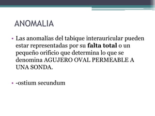 ANOMALIA
• Las anomalías del tabique interauricular pueden
estar representadas por su falta total o un
pequeño orificio que determina lo que se
denomina AGUJERO OVAL PERMEABLE A
UNA SONDA.
• -ostium secundum

 