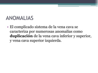 ANOMALIAS
• El complicado sistema de la vena cava se
caracteriza por numerosas anomalías como
duplicación de la vena cava inferior y superior,
y vena cava superior izquierda.

 