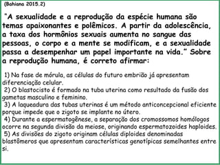 (Bahiana 2015.2)
“A sexualidade e a reprodução da espécie humana são
temas apaixonantes e polêmicos. A partir da adolescência,
a taxa dos hormônios sexuais aumenta no sangue das
pessoas, o corpo e a mente se modificam, e a sexualidade
passa a desempenhar um papel importante na vida.” Sobre
a reprodução humana, é correto afirmar:
1) Na fase de mórula, as células do futuro embrião já apresentam
diferenciação celular.
2) O blastocisto é formado na tuba uterina como resultado da fusão dos
gametas masculino e feminino.
3) A laqueadura das tubas uterinas é um método anticoncepcional eficiente
porque impede que o zigoto se implante no útero.
4) Durante a espermatogênese, a separação dos cromossomos homólogos
ocorre na segunda divisão da meiose, originando espermatozoides haploides.
5) As divisões do zigoto originam células diploides denominadas
blastômeros que apresentam características genotípicas semelhantes entre
si.
 