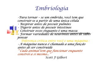 Embriologia
•Para tornarPara tornarPara tornarPara tornar –––– se um embrião, você tem quese um embrião, você tem quese um embrião, você tem quese um embrião, você tem que
construirconstruirconstruirconstruir----se a partir de uma única célulase a partir de uma única célulase a partir de uma única célulase a partir de uma única célula
• Respirar antes de possuir pulmõesRespirar antes de possuir pulmõesRespirar antes de possuir pulmõesRespirar antes de possuir pulmões
• Digerir antes de possuir intestinosDigerir antes de possuir intestinosDigerir antes de possuir intestinosDigerir antes de possuir intestinos
• Construir ossos enquanto é uma massaConstruir ossos enquanto é uma massaConstruir ossos enquanto é uma massaConstruir ossos enquanto é uma massa
• Formar variedades de neurônios antes de saberFormar variedades de neurônios antes de saberFormar variedades de neurônios antes de saberFormar variedades de neurônios antes de saber• Formar variedades de neurônios antes de saberFormar variedades de neurônios antes de saberFormar variedades de neurônios antes de saberFormar variedades de neurônios antes de saber
pensarpensarpensarpensar
Diferença crítica entre você e uma máquina :Diferença crítica entre você e uma máquina :Diferença crítica entre você e uma máquina :Diferença crítica entre você e uma máquina :
•A máquina nunca é chamada a uma funçãoA máquina nunca é chamada a uma funçãoA máquina nunca é chamada a uma funçãoA máquina nunca é chamada a uma função
antes de ser construídaantes de ser construídaantes de ser construídaantes de ser construída
“ Cada animal tem que funcionar enquanto“ Cada animal tem que funcionar enquanto“ Cada animal tem que funcionar enquanto“ Cada animal tem que funcionar enquanto
constrói a si mesmo...”constrói a si mesmo...”constrói a si mesmo...”constrói a si mesmo...”
Scott F Gilbert
 